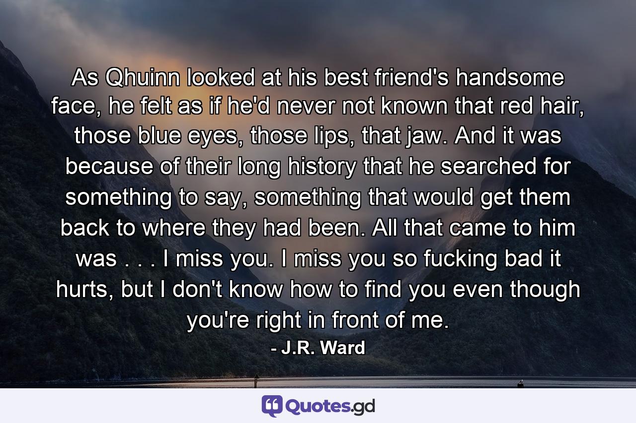 As Qhuinn looked at his best friend's handsome face, he felt as if he'd never not known that red hair, those blue eyes, those lips, that jaw. And it was because of their long history that he searched for something to say, something that would get them back to where they had been. All that came to him was . . . I miss you. I miss you so fucking bad it hurts, but I don't know how to find you even though you're right in front of me. - Quote by J.R. Ward