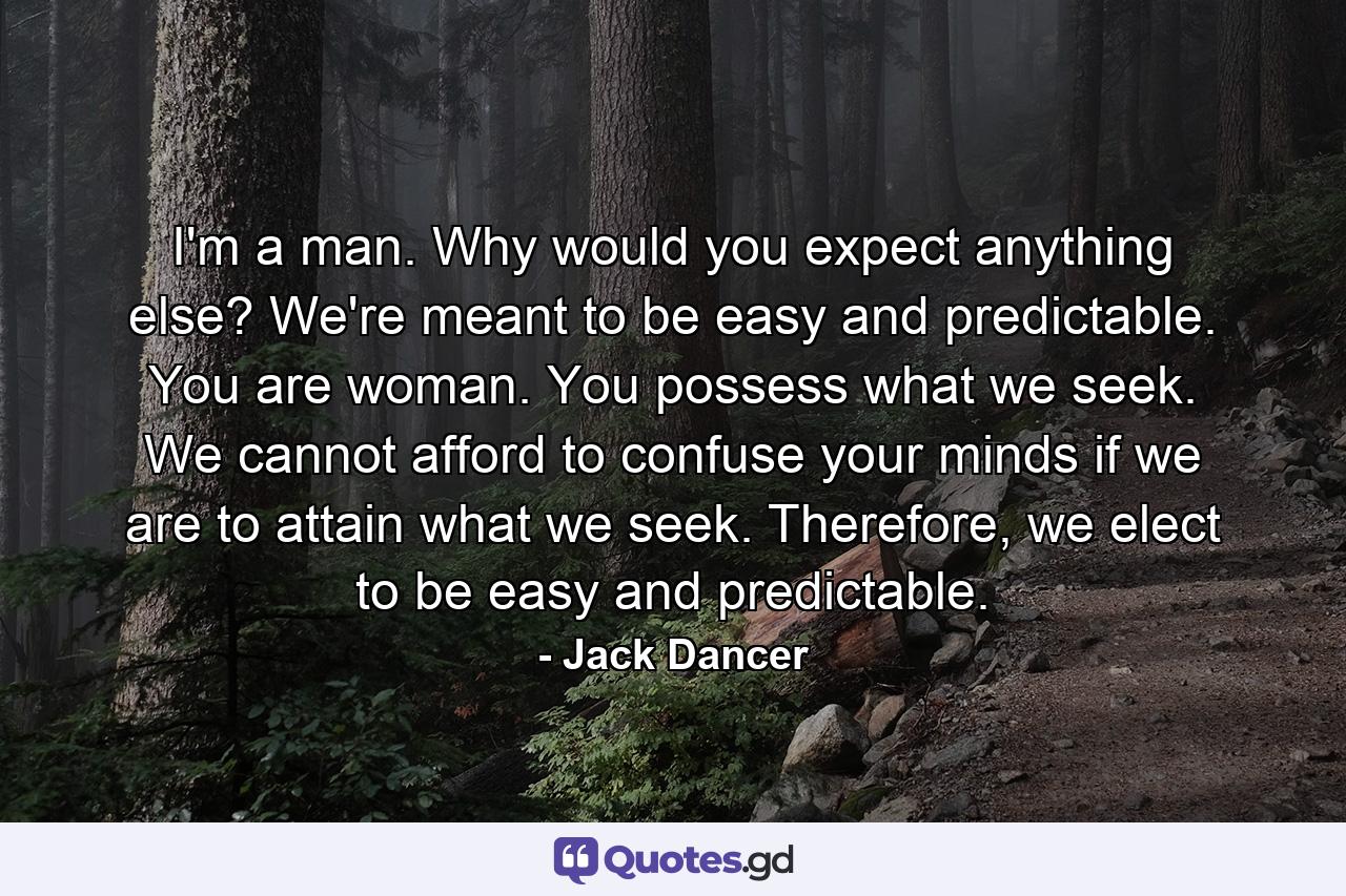 I'm a man. Why would you expect anything else? We're meant to be easy and predictable. You are woman. You possess what we seek. We cannot afford to confuse your minds if we are to attain what we seek. Therefore, we elect to be easy and predictable. - Quote by Jack Dancer