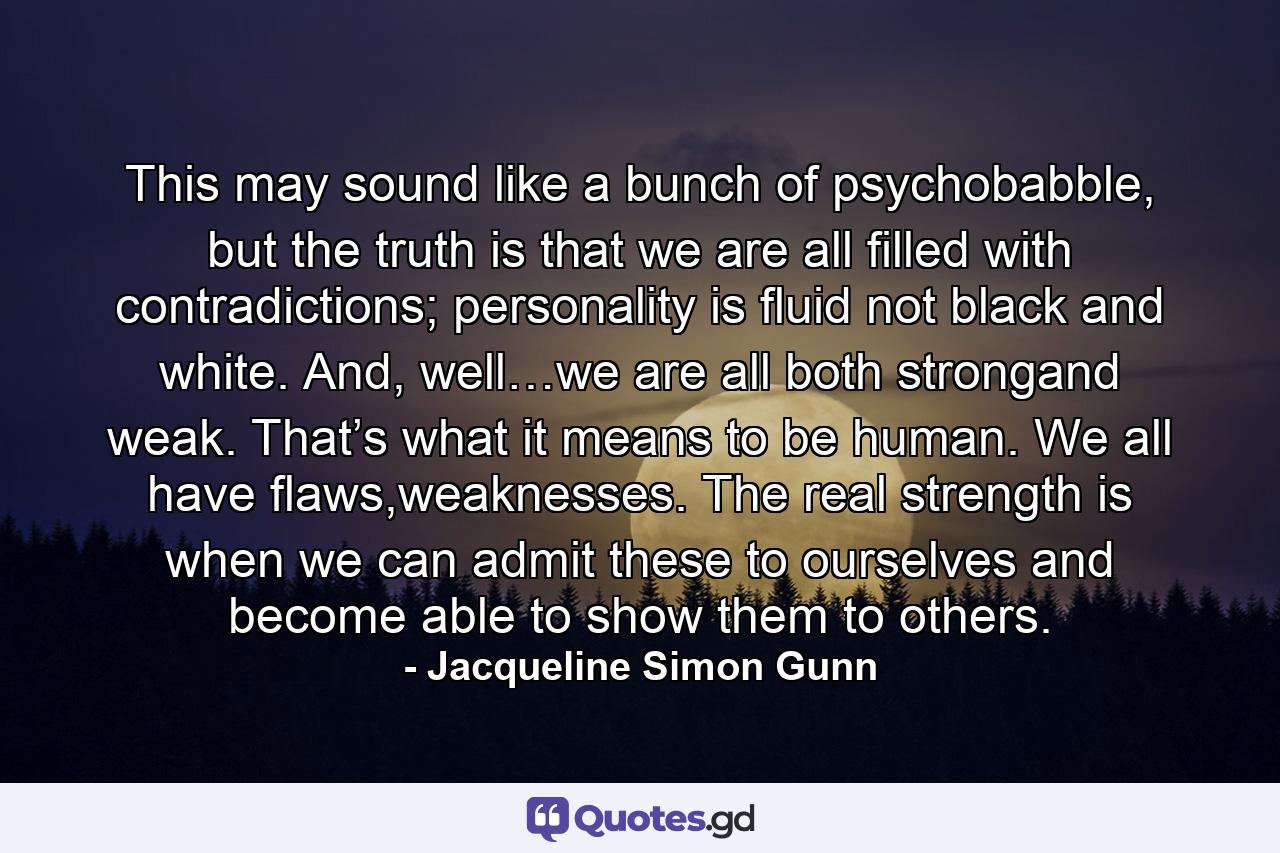 This may sound like a bunch of psychobabble, but the truth is that we are all filled with contradictions; personality is fluid not black and white. And, well…we are all both strongand weak. That’s what it means to be human. We all have flaws,weaknesses. The real strength is when we can admit these to ourselves and become able to show them to others. - Quote by Jacqueline Simon Gunn