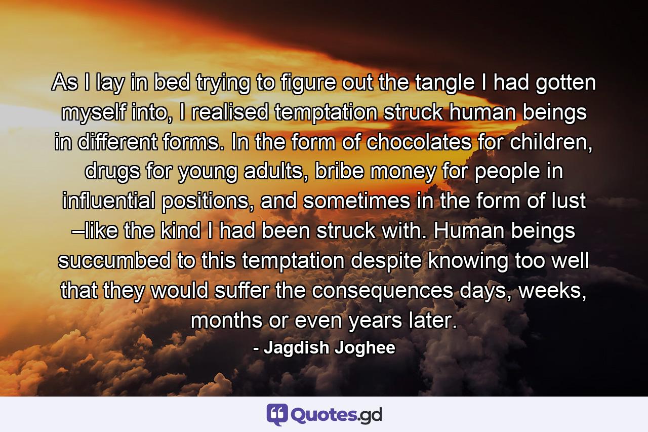 As I lay in bed trying to figure out the tangle I had gotten myself into, I realised temptation struck human beings in different forms. In the form of chocolates for children, drugs for young adults, bribe money for people in influential positions, and sometimes in the form of lust –like the kind I had been struck with. Human beings succumbed to this temptation despite knowing too well that they would suffer the consequences days, weeks, months or even years later. - Quote by Jagdish Joghee