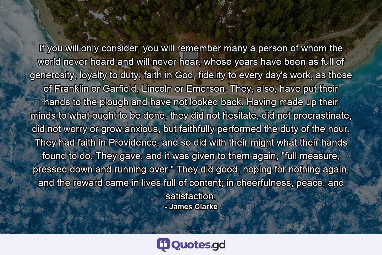 If you will only consider, you will remember many a person of whom the world never heard and will never hear, whose years have been as full of generosity, loyalty to duty, faith in God, fidelity to every day's work, as those of Franklin or Garfield, Lincoln or Emerson. They, also, have put their hands to the plough and have not looked back. Having made up their minds to what ought to be done, they did not hesitate, did not procrastinate, did not worry or grow anxious, but faithfully performed the duty of the hour. They had faith in Providence, and so did with their might what their hands found to do. They gave, and it was given to them again, 