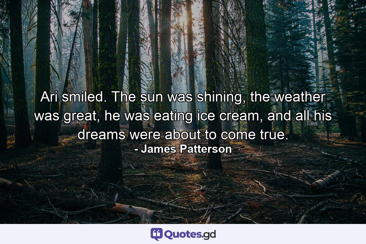 Ari smiled. The sun was shining, the weather was great, he was eating ice cream, and all his dreams were about to come true. - Quote by James Patterson