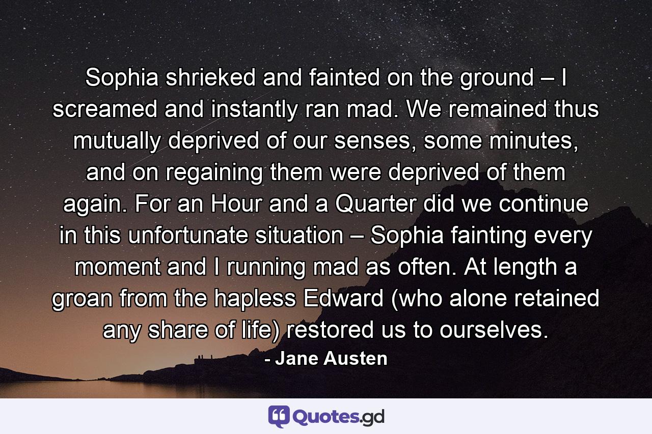 Sophia shrieked and fainted on the ground – I screamed and instantly ran mad. We remained thus mutually deprived of our senses, some minutes, and on regaining them were deprived of them again. For an Hour and a Quarter did we continue in this unfortunate situation – Sophia fainting every moment and I running mad as often. At length a groan from the hapless Edward (who alone retained any share of life) restored us to ourselves. - Quote by Jane Austen