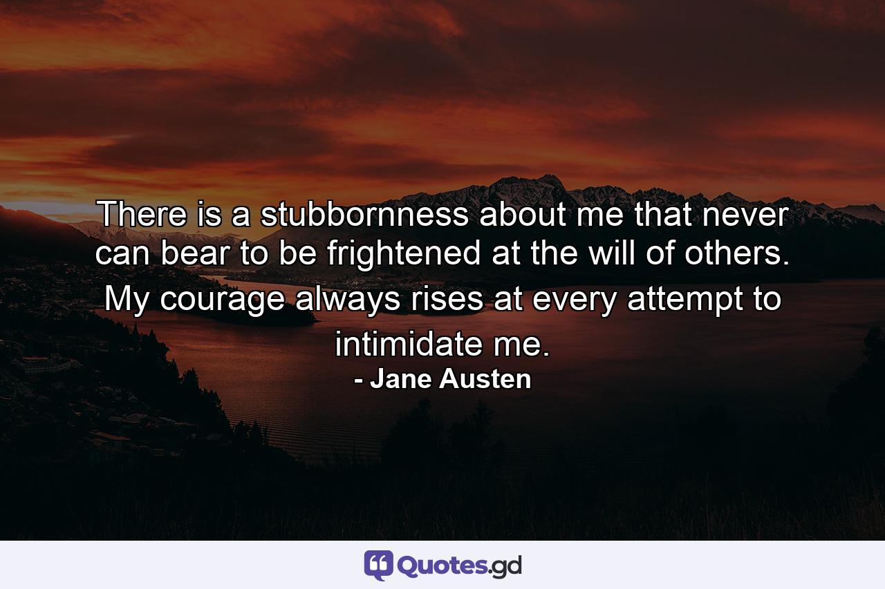 There is a stubbornness about me that never can bear to be frightened at the will of others. My courage always rises at every attempt to intimidate me. - Quote by Jane Austen