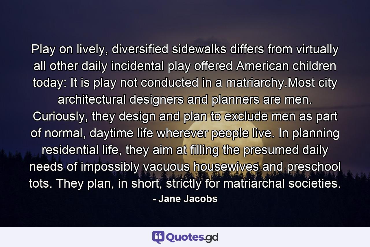 Play on lively, diversified sidewalks differs from virtually all other daily incidental play offered American children today: It is play not conducted in a matriarchy.Most city architectural designers and planners are men. Curiously, they design and plan to exclude men as part of normal, daytime life wherever people live. In planning residential life, they aim at filling the presumed daily needs of impossibly vacuous housewives and preschool tots. They plan, in short, strictly for matriarchal societies. - Quote by Jane Jacobs