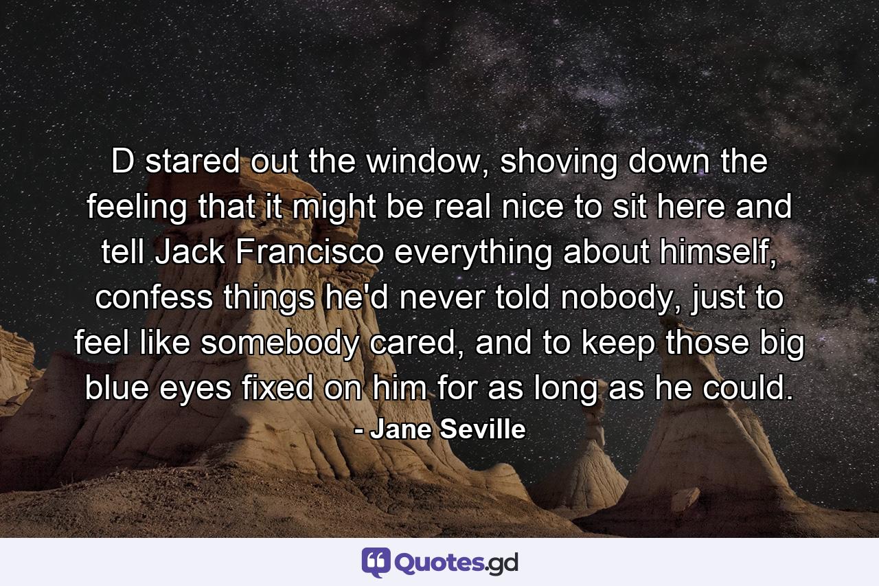 D stared out the window, shoving down the feeling that it might be real nice to sit here and tell Jack Francisco everything about himself, confess things he'd never told nobody, just to feel like somebody cared, and to keep those big blue eyes fixed on him for as long as he could. - Quote by Jane Seville