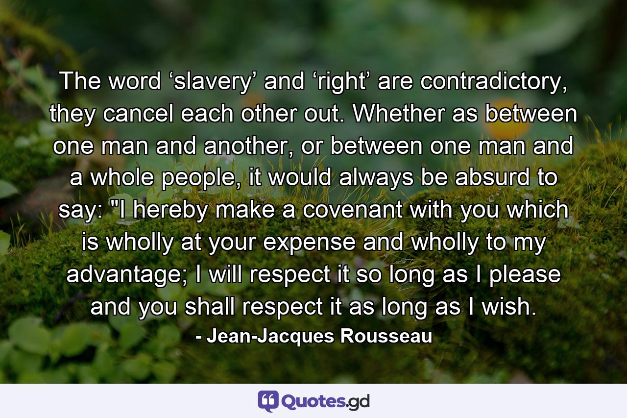 The word ‘slavery’ and ‘right’ are contradictory, they cancel each other out. Whether as between one man and another, or between one man and a whole people, it would always be absurd to say: 