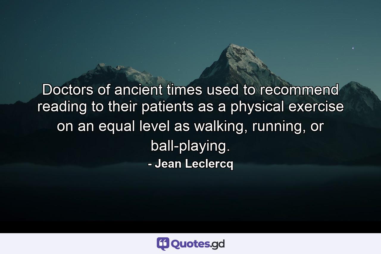 Doctors of ancient times used to recommend reading to their patients as a physical exercise on an equal level as walking, running, or ball-playing. - Quote by Jean Leclercq