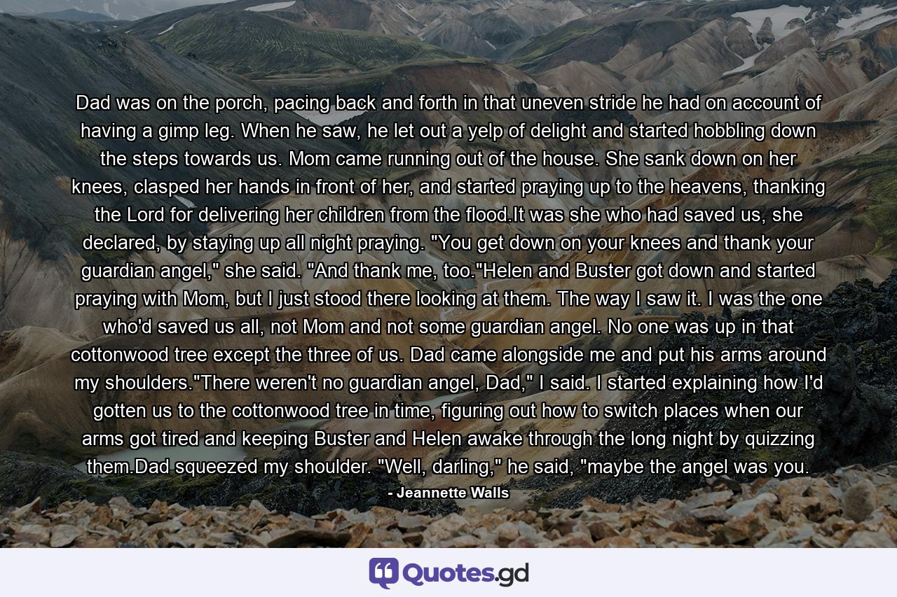 Dad was on the porch, pacing back and forth in that uneven stride he had on account of having a gimp leg. When he saw, he let out a yelp of delight and started hobbling down the steps towards us. Mom came running out of the house. She sank down on her knees, clasped her hands in front of her, and started praying up to the heavens, thanking the Lord for delivering her children from the flood.It was she who had saved us, she declared, by staying up all night praying. 