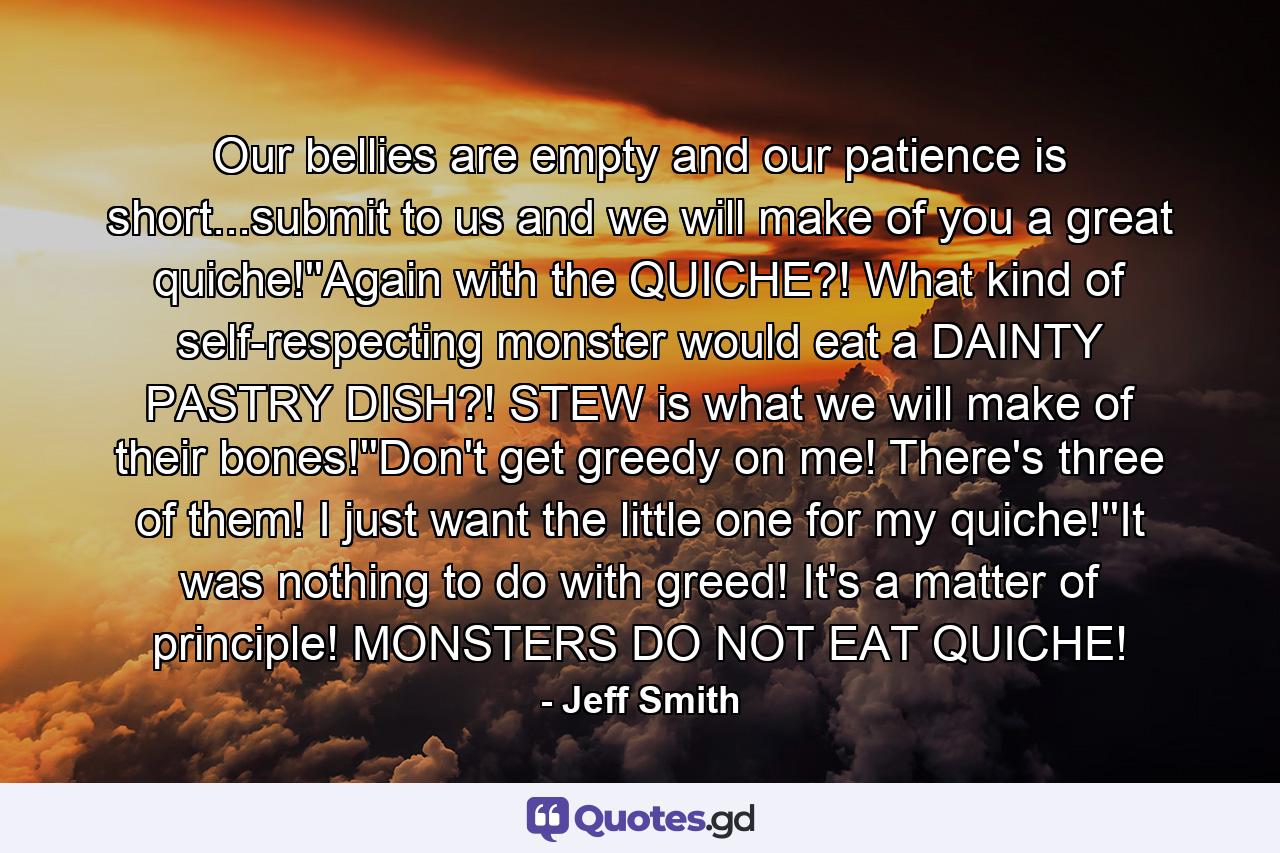 Our bellies are empty and our patience is short...submit to us and we will make of you a great quiche!''Again with the QUICHE?! What kind of self-respecting monster would eat a DAINTY PASTRY DISH?! STEW is what we will make of their bones!''Don't get greedy on me! There's three of them! I just want the little one for my quiche!''It was nothing to do with greed! It's a matter of principle! MONSTERS DO NOT EAT QUICHE! - Quote by Jeff Smith