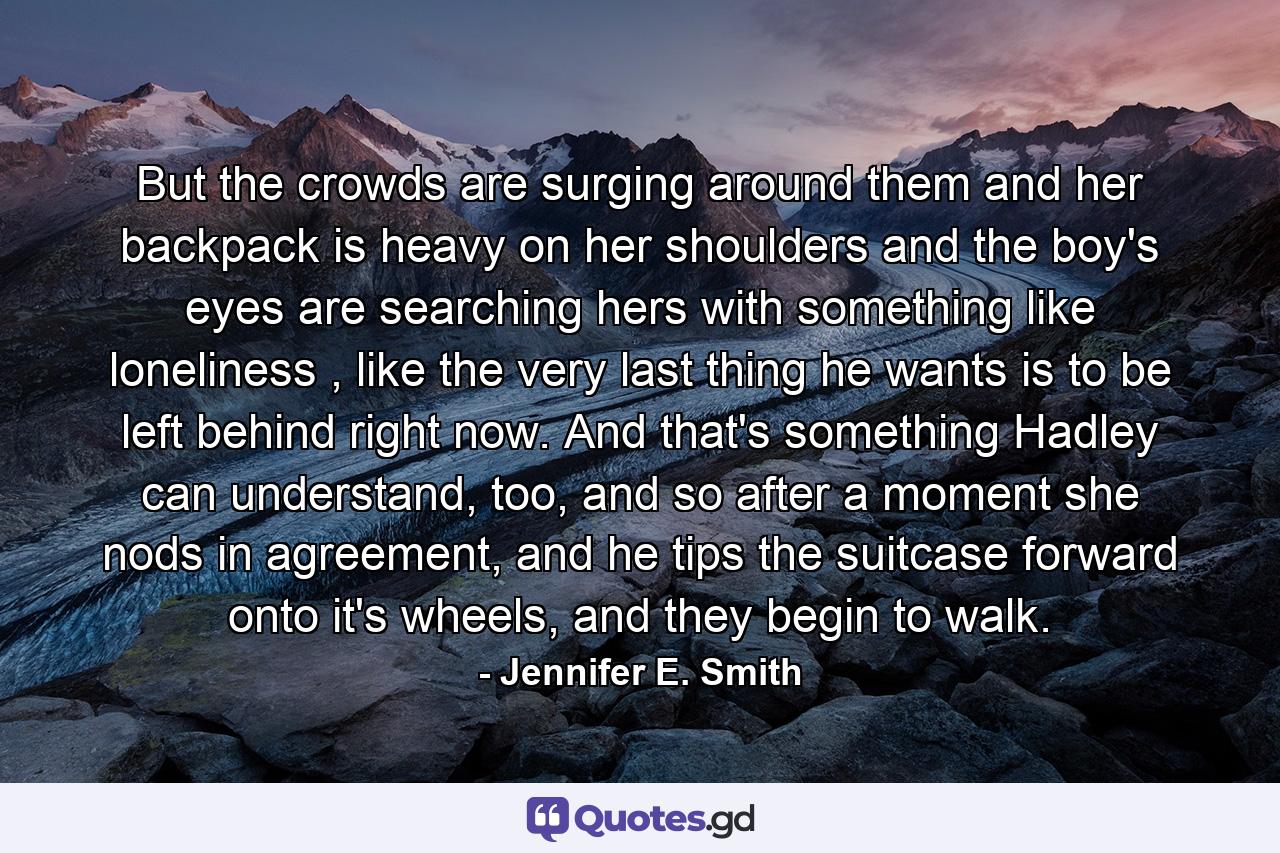 But the crowds are surging around them and her backpack is heavy on her shoulders and the boy's eyes are searching hers with something like loneliness , like the very last thing he wants is to be left behind right now. And that's something Hadley can understand, too, and so after a moment she nods in agreement, and he tips the suitcase forward onto it's wheels, and they begin to walk. - Quote by Jennifer E. Smith