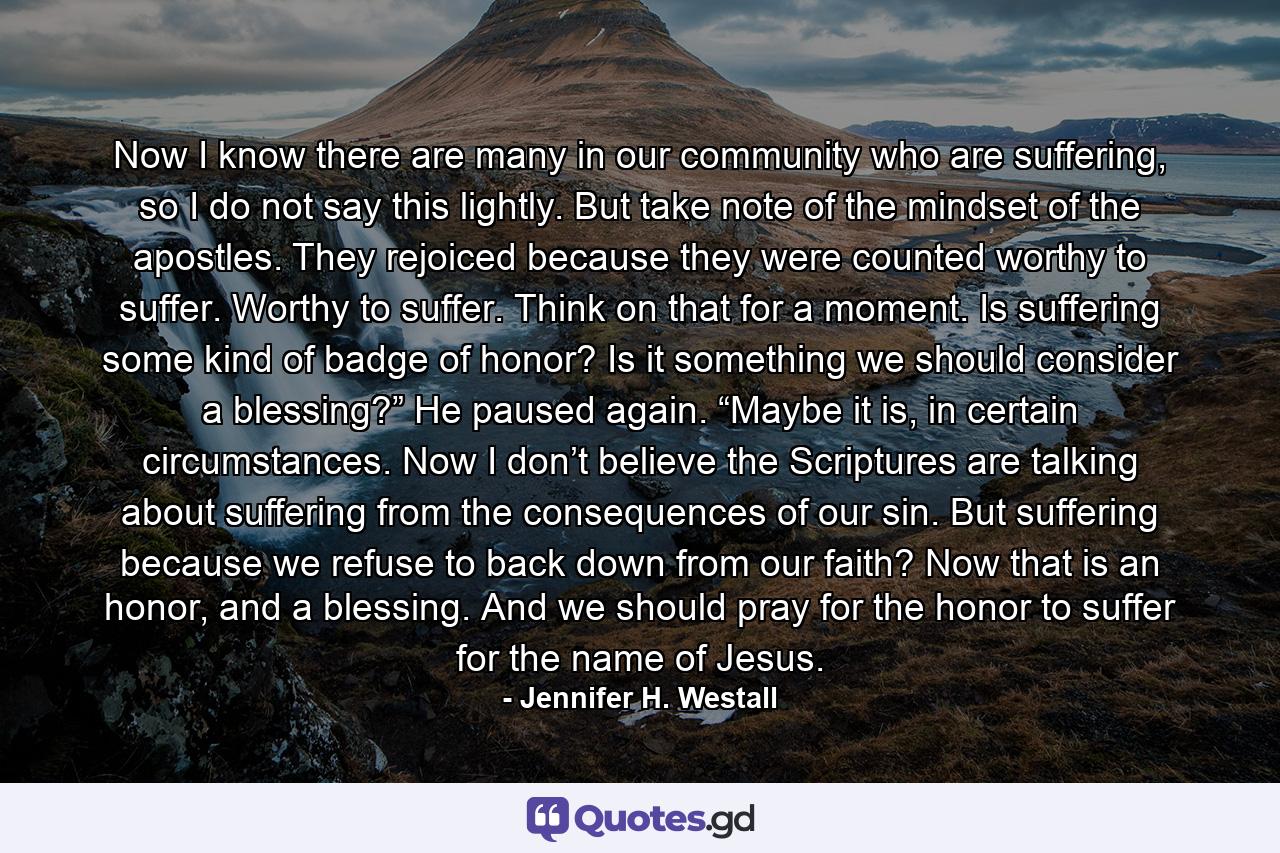 Now I know there are many in our community who are suffering, so I do not say this lightly. But take note of the mindset of the apostles. They rejoiced because they were counted worthy to suffer. Worthy to suffer. Think on that for a moment. Is suffering some kind of badge of honor? Is it something we should consider a blessing?” He paused again. “Maybe it is, in certain circumstances. Now I don’t believe the Scriptures are talking about suffering from the consequences of our sin. But suffering because we refuse to back down from our faith? Now that is an honor, and a blessing. And we should pray for the honor to suffer for the name of Jesus. - Quote by Jennifer H. Westall