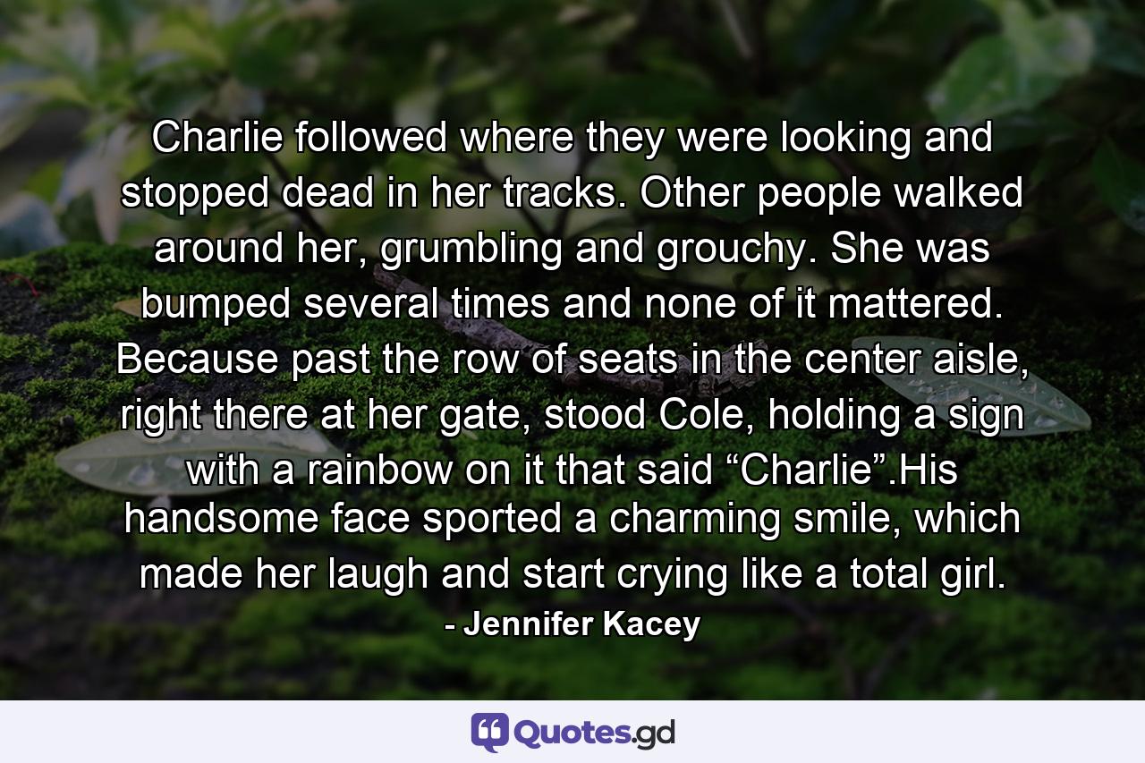 Charlie followed where they were looking and stopped dead in her tracks. Other people walked around her, grumbling and grouchy. She was bumped several times and none of it mattered. Because past the row of seats in the center aisle, right there at her gate, stood Cole, holding a sign with a rainbow on it that said “Charlie”.His handsome face sported a charming smile, which made her laugh and start crying like a total girl. - Quote by Jennifer Kacey