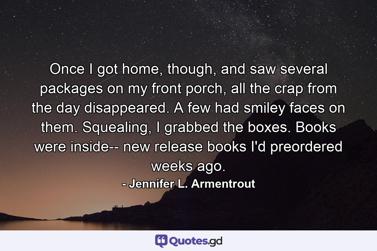 Once I got home, though, and saw several packages on my front porch, all the crap from the day disappeared. A few had smiley faces on them. Squealing, I grabbed the boxes. Books were inside-- new release books I'd preordered weeks ago. - Quote by Jennifer L. Armentrout