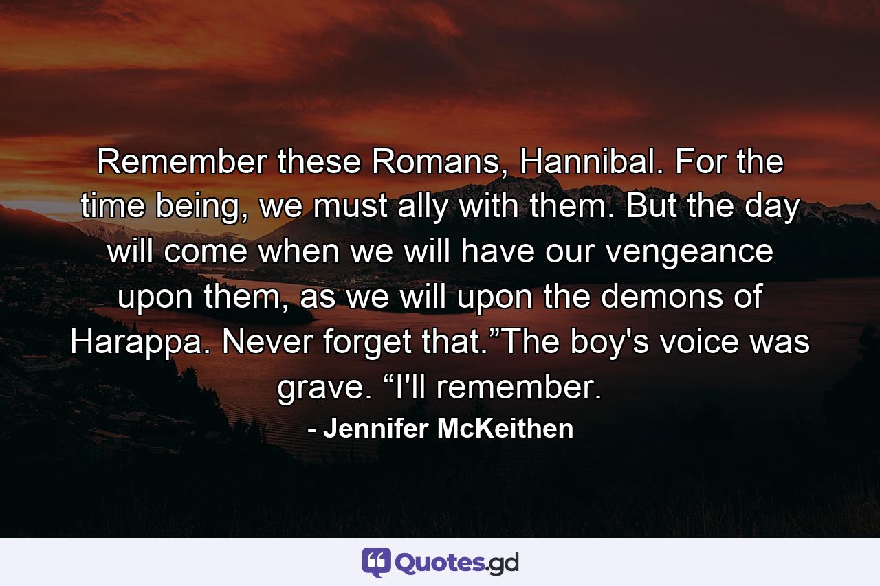 Remember these Romans, Hannibal. For the time being, we must ally with them. But the day will come when we will have our vengeance upon them, as we will upon the demons of Harappa. Never forget that.”The boy's voice was grave. “I'll remember. - Quote by Jennifer McKeithen