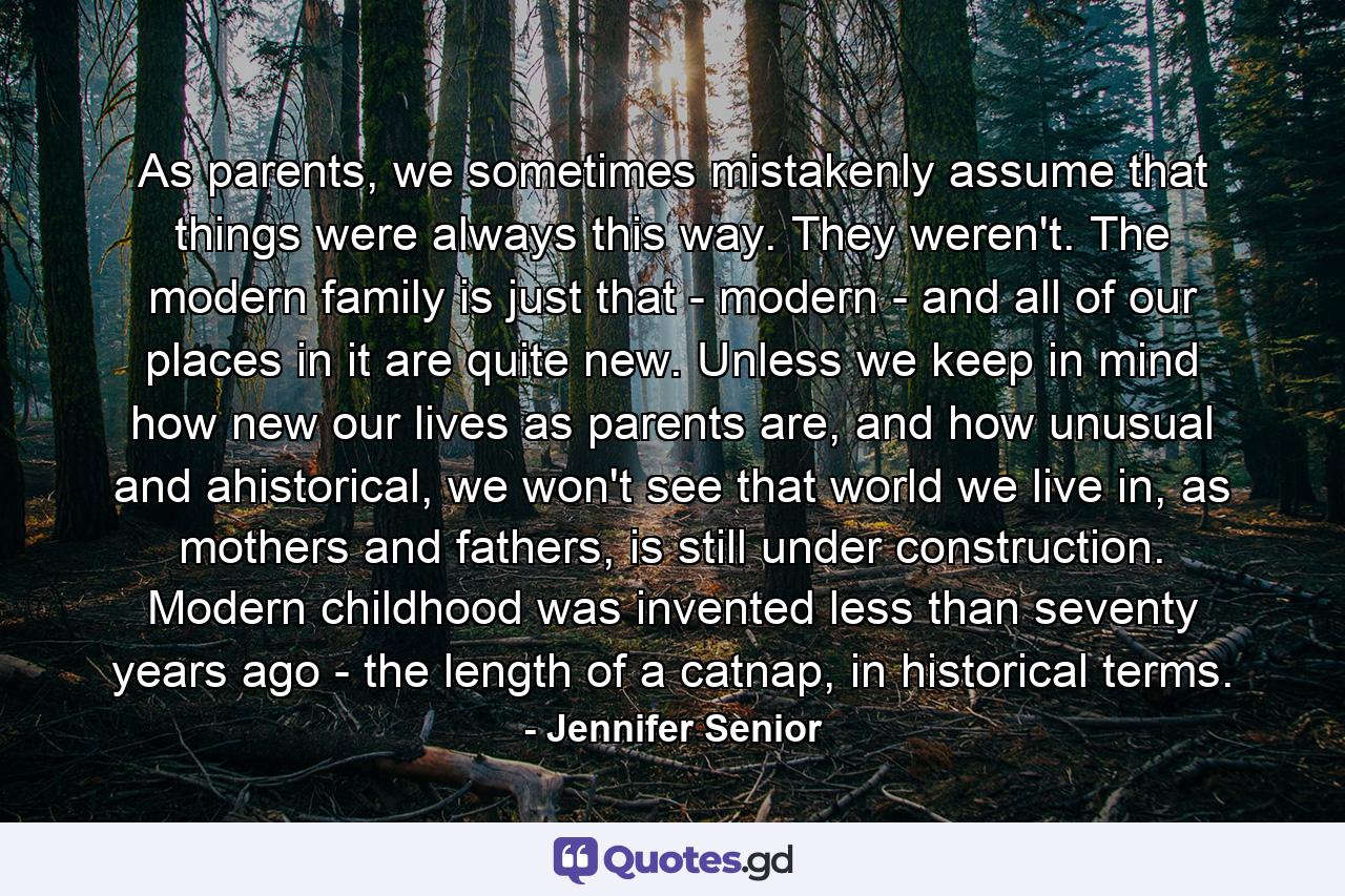 As parents, we sometimes mistakenly assume that things were always this way. They weren't. The modern family is just that - modern - and all of our places in it are quite new. Unless we keep in mind how new our lives as parents are, and how unusual and ahistorical, we won't see that world we live in, as mothers and fathers, is still under construction. Modern childhood was invented less than seventy years ago - the length of a catnap, in historical terms. - Quote by Jennifer Senior