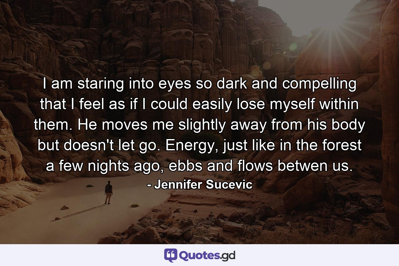 I am staring into eyes so dark and compelling that I feel as if I could easily lose myself within them. He moves me slightly away from his body but doesn't let go. Energy, just like in the forest a few nights ago, ebbs and flows betwen us. - Quote by Jennifer Sucevic