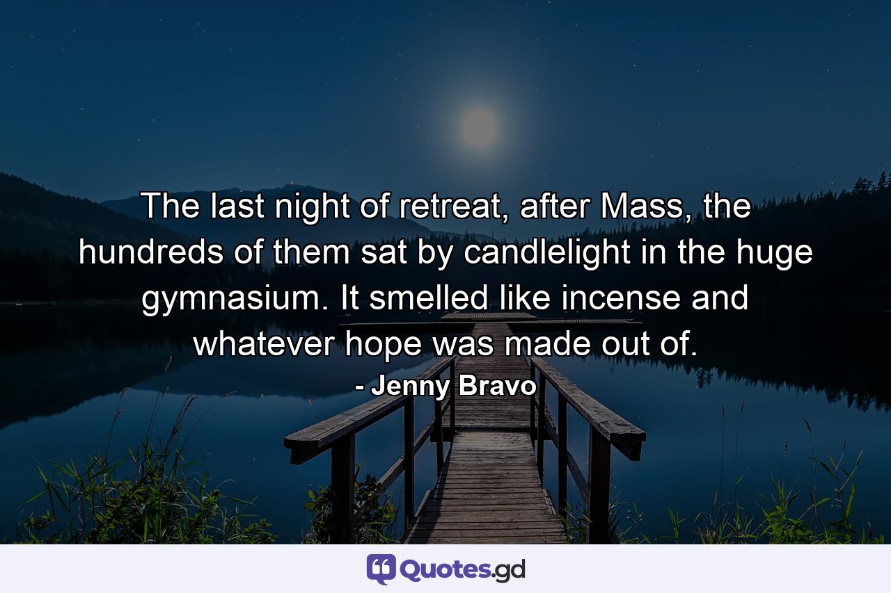 The last night of retreat, after Mass, the hundreds of them sat by candlelight in the huge gymnasium. It smelled like incense and whatever hope was made out of. - Quote by Jenny Bravo