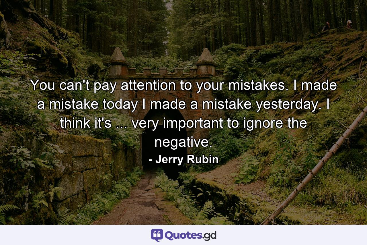 You can't pay attention to your mistakes. I made a mistake today  I made a mistake yesterday. I think it's ... very important to ignore the negative. - Quote by Jerry Rubin