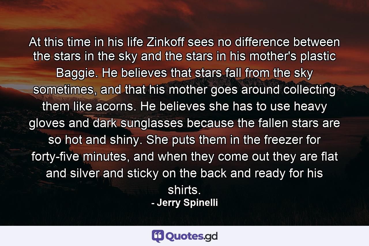 At this time in his life Zinkoff sees no difference between the stars in the sky and the stars in his mother's plastic Baggie. He believes that stars fall from the sky sometimes, and that his mother goes around collecting them like acorns. He believes she has to use heavy gloves and dark sunglasses because the fallen stars are so hot and shiny. She puts them in the freezer for forty-five minutes, and when they come out they are flat and silver and sticky on the back and ready for his shirts. - Quote by Jerry Spinelli