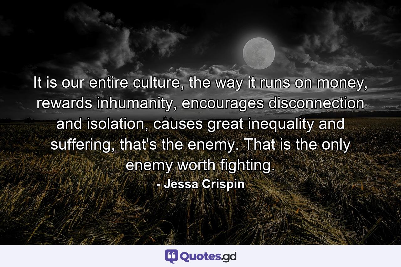 It is our entire culture, the way it runs on money, rewards inhumanity, encourages disconnection and isolation, causes great inequality and suffering, that's the enemy. That is the only enemy worth fighting. - Quote by Jessa Crispin