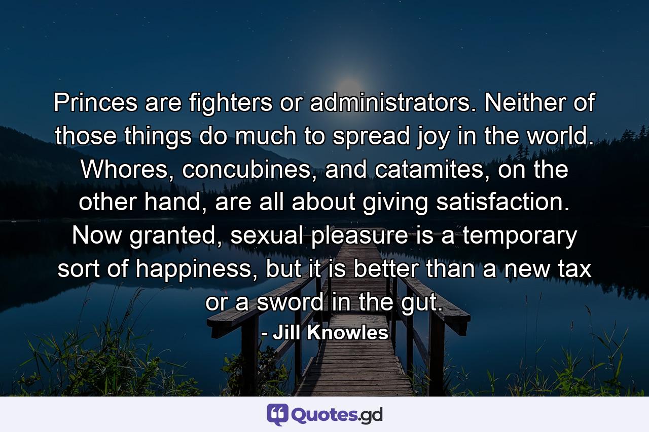 Princes are fighters or administrators. Neither of those things do much to spread joy in the world. Whores, concubines, and catamites, on the other hand, are all about giving satisfaction. Now granted, sexual pleasure is a temporary sort of happiness, but it is better than a new tax or a sword in the gut. - Quote by Jill Knowles