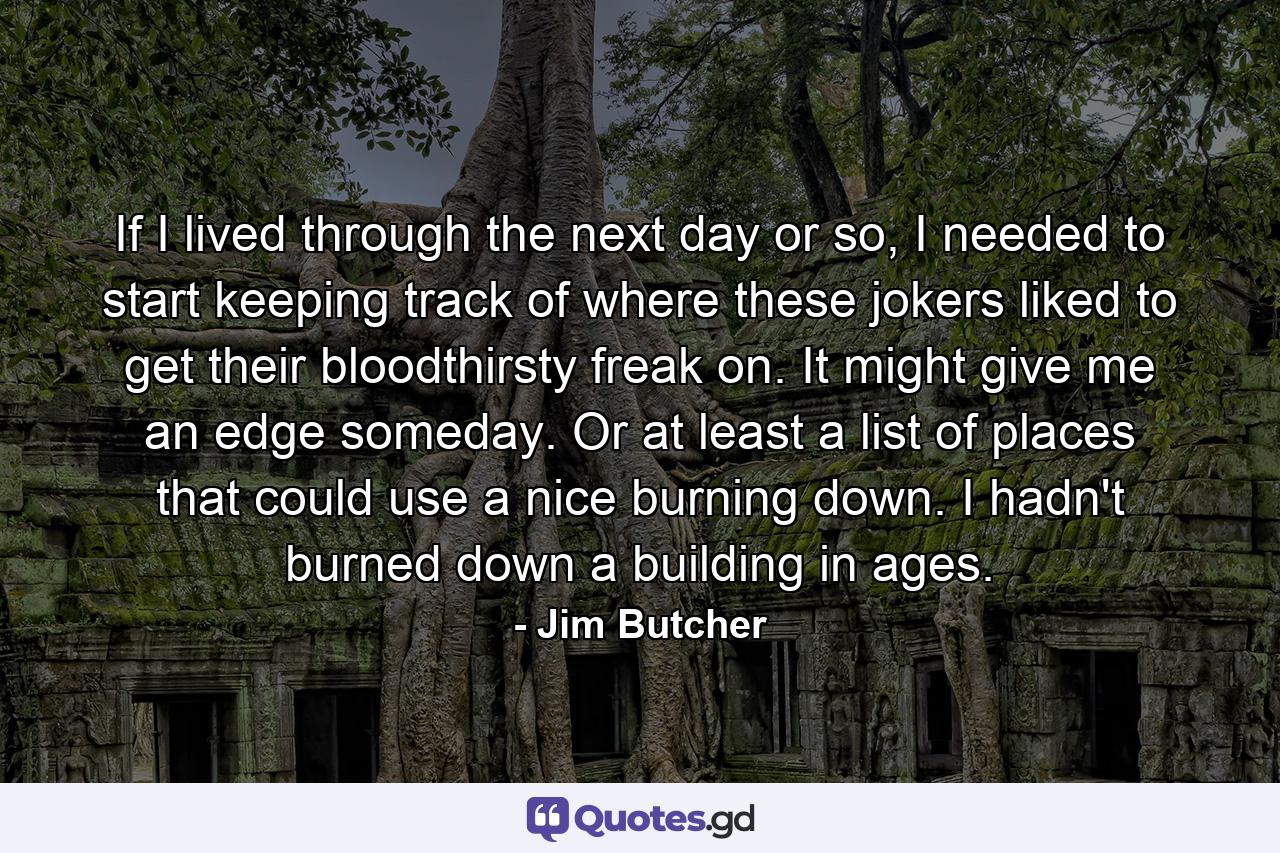 If I lived through the next day or so, I needed to start keeping track of where these jokers liked to get their bloodthirsty freak on. It might give me an edge someday. Or at least a list of places that could use a nice burning down. I hadn't burned down a building in ages. - Quote by Jim Butcher