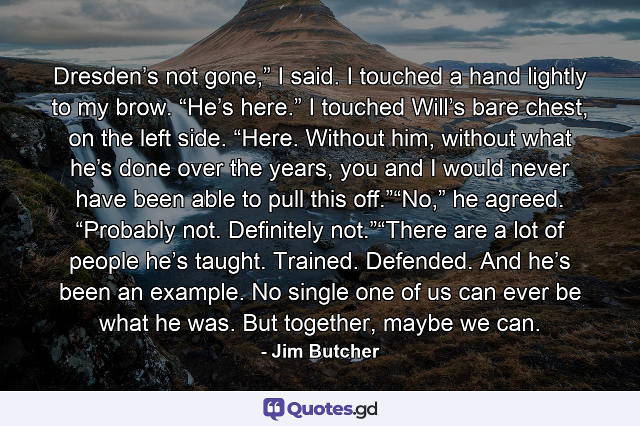 Dresden’s not gone,” I said. I touched a hand lightly to my brow. “He’s here.” I touched Will’s bare chest, on the left side. “Here. Without him, without what he’s done over the years, you and I would never have been able to pull this off.”“No,” he agreed. “Probably not. Definitely not.”“There are a lot of people he’s taught. Trained. Defended. And he’s been an example. No single one of us can ever be what he was. But together, maybe we can. - Quote by Jim Butcher