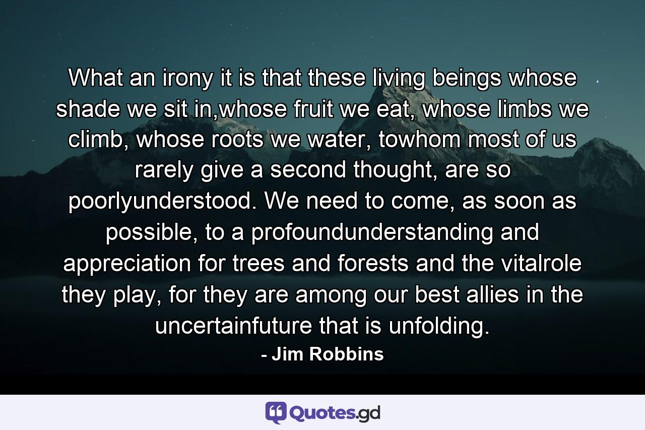 What an irony it is that these living beings whose shade we sit in,whose fruit we eat, whose limbs we climb, whose roots we water, towhom most of us rarely give a second thought, are so poorlyunderstood. We need to come, as soon as possible, to a profoundunderstanding and appreciation for trees and forests and the vitalrole they play, for they are among our best allies in the uncertainfuture that is unfolding. - Quote by Jim Robbins