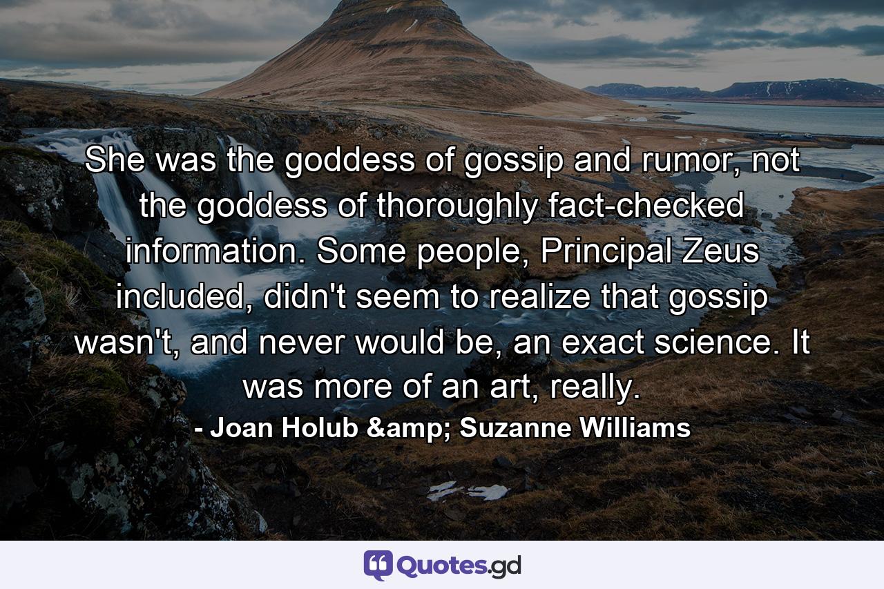 She was the goddess of gossip and rumor, not the goddess of thoroughly fact-checked information. Some people, Principal Zeus included, didn't seem to realize that gossip wasn't, and never would be, an exact science. It was more of an art, really. - Quote by Joan Holub & Suzanne Williams