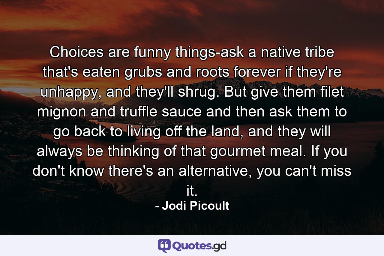 Choices are funny things-ask a native tribe that's eaten grubs and roots forever if they're unhappy, and they'll shrug. But give them filet mignon and truffle sauce and then ask them to go back to living off the land, and they will always be thinking of that gourmet meal. If you don't know there's an alternative, you can't miss it. - Quote by Jodi Picoult