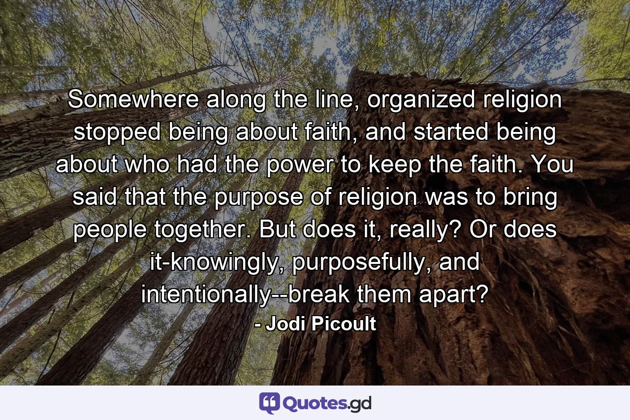 Somewhere along the line, organized religion stopped being about faith, and started being about who had the power to keep the faith. You said that the purpose of religion was to bring people together. But does it, really? Or does it-knowingly, purposefully, and intentionally--break them apart? - Quote by Jodi Picoult