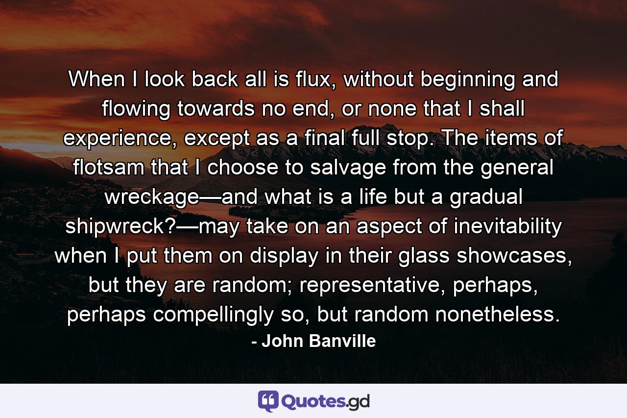 When I look back all is flux, without beginning and flowing towards no end, or none that I shall experience, except as a final full stop. The items of flotsam that I choose to salvage from the general wreckage—and what is a life but a gradual shipwreck?—may take on an aspect of inevitability when I put them on display in their glass showcases, but they are random; representative, perhaps, perhaps compellingly so, but random nonetheless. - Quote by John Banville