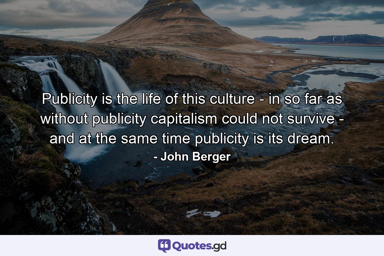 Publicity is the life of this culture - in so far as without publicity capitalism could not survive - and at the same time publicity is its dream. - Quote by John Berger