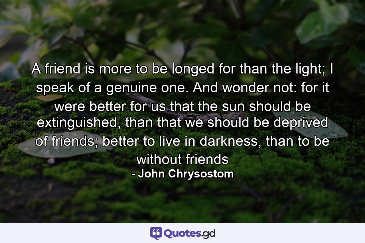 A friend is more to be longed for than the light; I speak of a genuine one. And wonder not: for it were better for us that the sun should be extinguished, than that we should be deprived of friends; better to live in darkness, than to be without friends - Quote by John Chrysostom