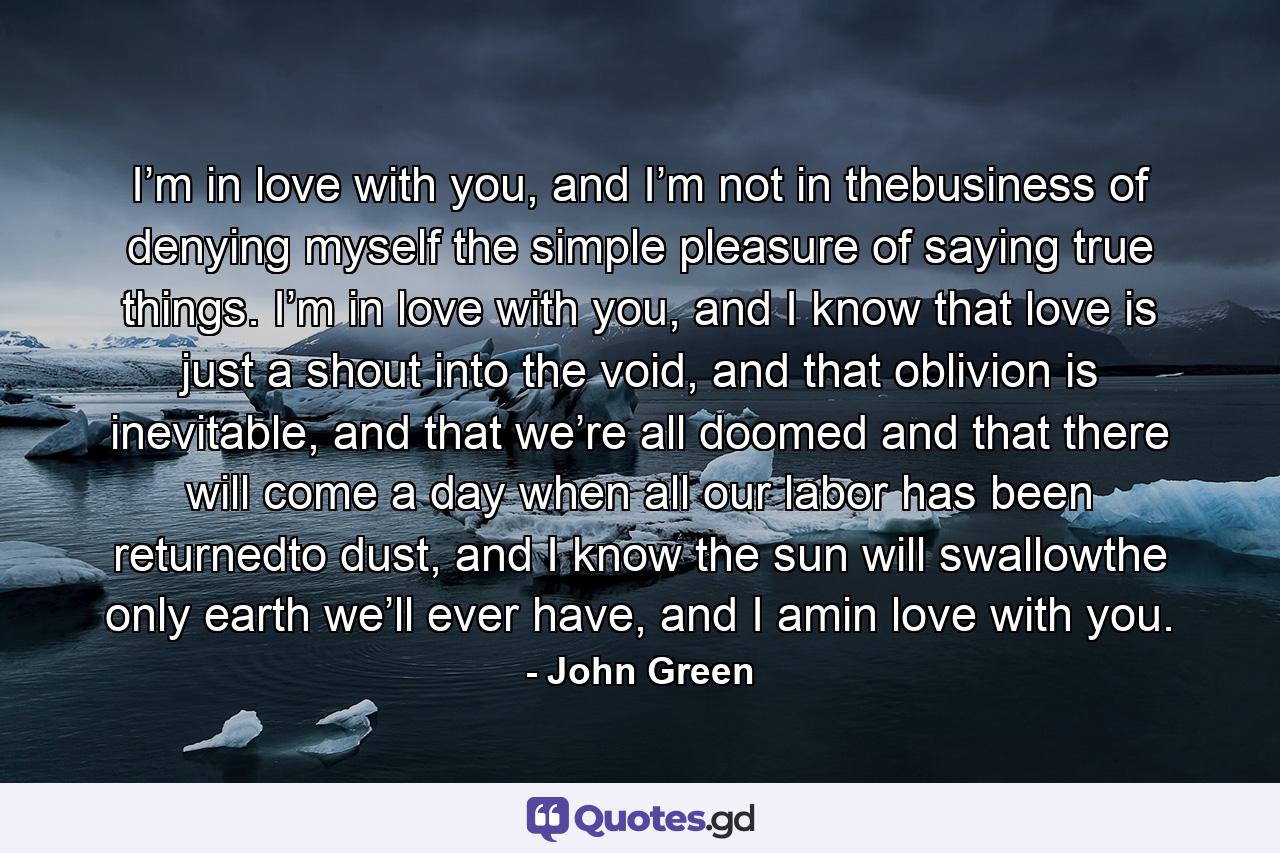 I’m in love with you, and I’m not in thebusiness of denying myself the simple pleasure of saying true things. I’m in love with you, and I know that love is just a shout into the void, and that oblivion is inevitable, and that we’re all doomed and that there will come a day when all our labor has been returnedto dust, and I know the sun will swallowthe only earth we’ll ever have, and I amin love with you. - Quote by John Green