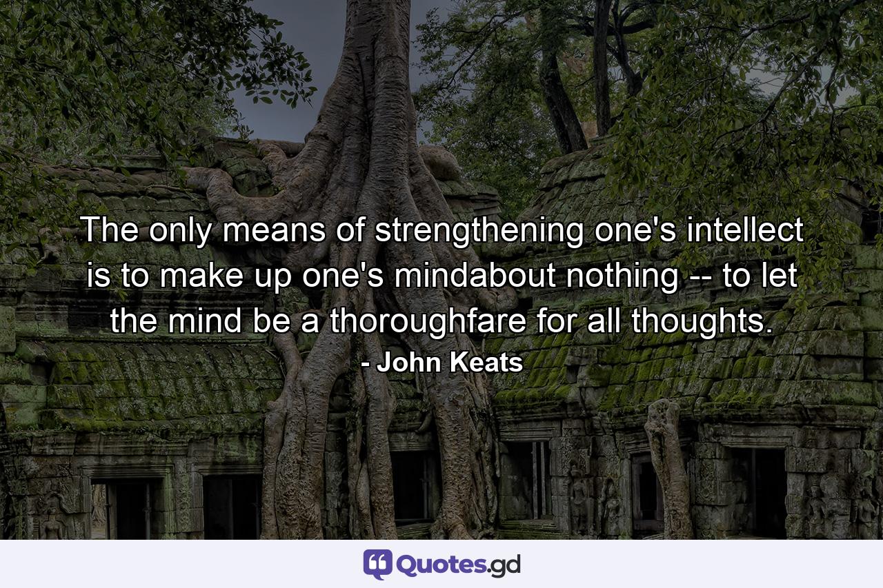 The only means of strengthening one's intellect is to make up one's mindabout nothing -- to let the mind be a thoroughfare for all thoughts. - Quote by John Keats