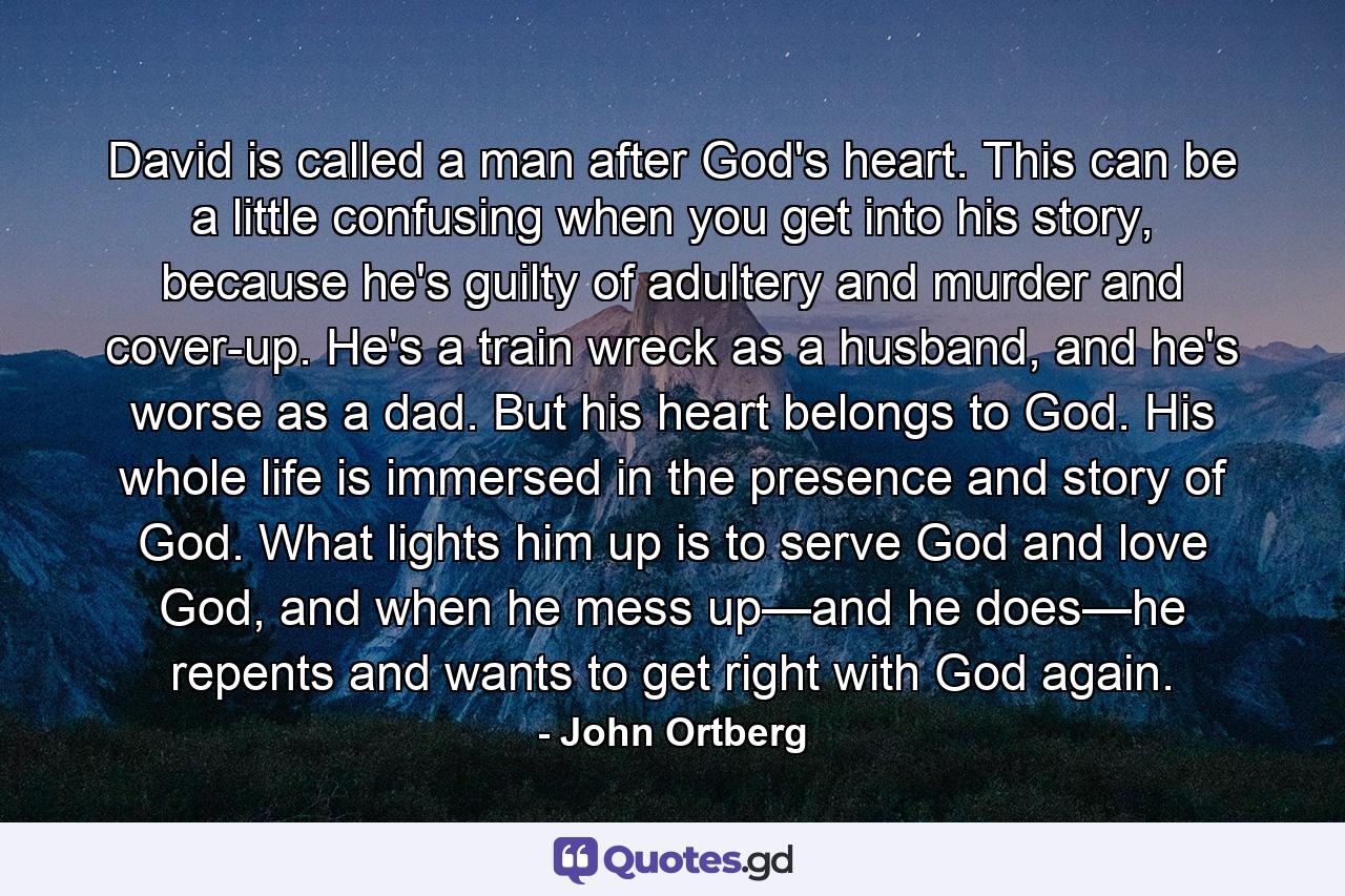 David is called a man after God's heart. This can be a little confusing when you get into his story, because he's guilty of adultery and murder and cover-up. He's a train wreck as a husband, and he's worse as a dad. But his heart belongs to God. His whole life is immersed in the presence and story of God. What lights him up is to serve God and love God, and when he mess up—and he does—he repents and wants to get right with God again. - Quote by John Ortberg