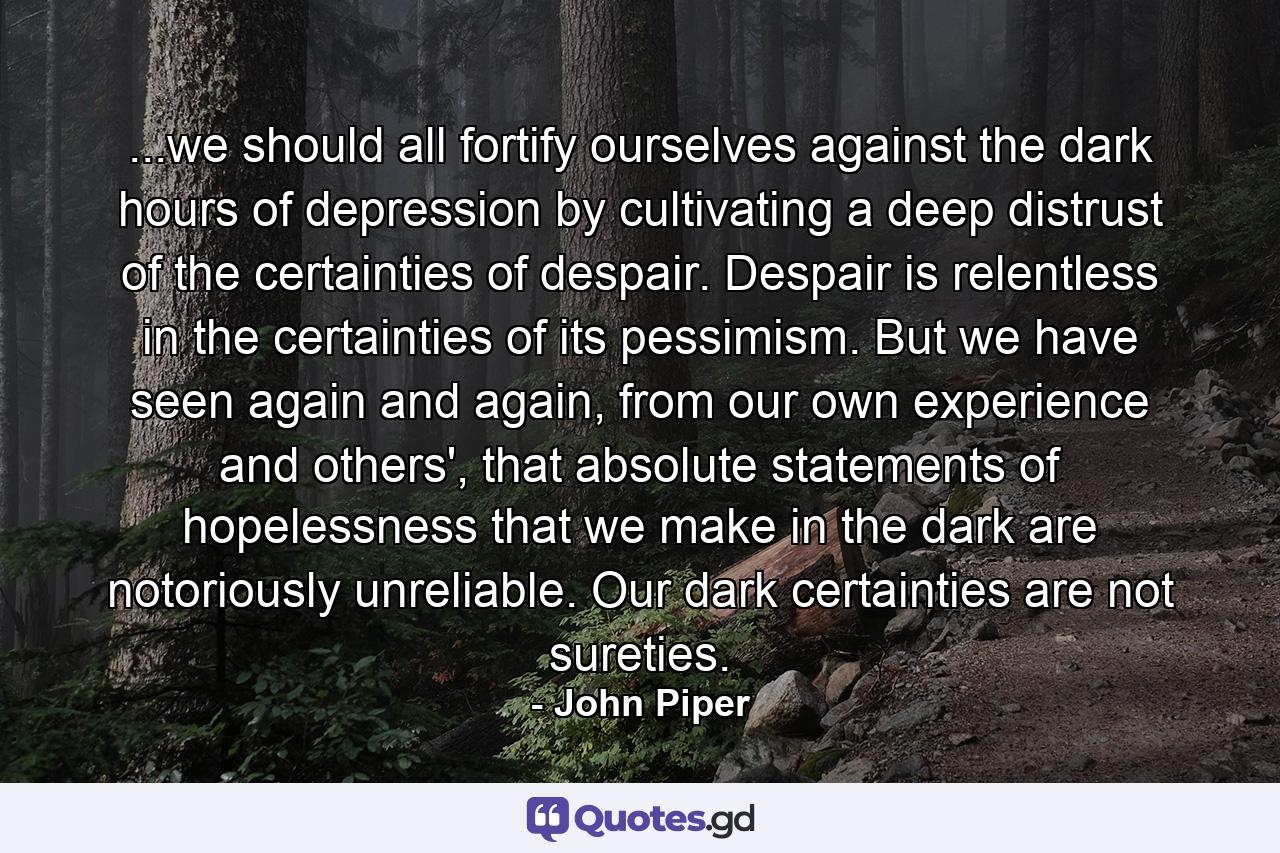 ...we should all fortify ourselves against the dark hours of depression by cultivating a deep distrust of the certainties of despair. Despair is relentless in the certainties of its pessimism. But we have seen again and again, from our own experience and others', that absolute statements of hopelessness that we make in the dark are notoriously unreliable. Our dark certainties are not sureties. - Quote by John Piper