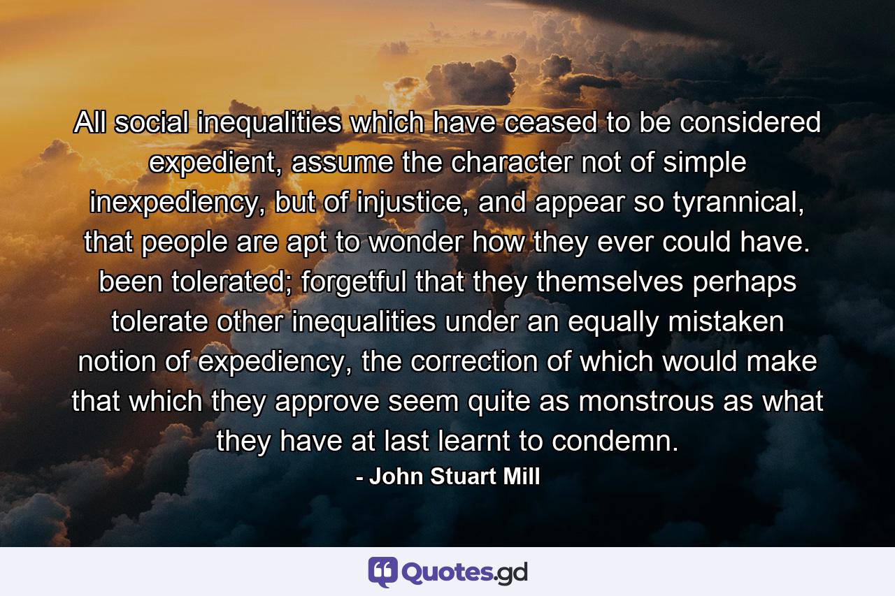 All social inequalities which have ceased to be considered expedient, assume the character not of simple inexpediency, but of injustice, and appear so tyrannical, that people are apt to wonder how they ever could have. been tolerated; forgetful that they themselves perhaps tolerate other inequalities under an equally mistaken notion of expediency, the correction of which would make that which they approve seem quite as monstrous as what they have at last learnt to condemn. - Quote by John Stuart Mill