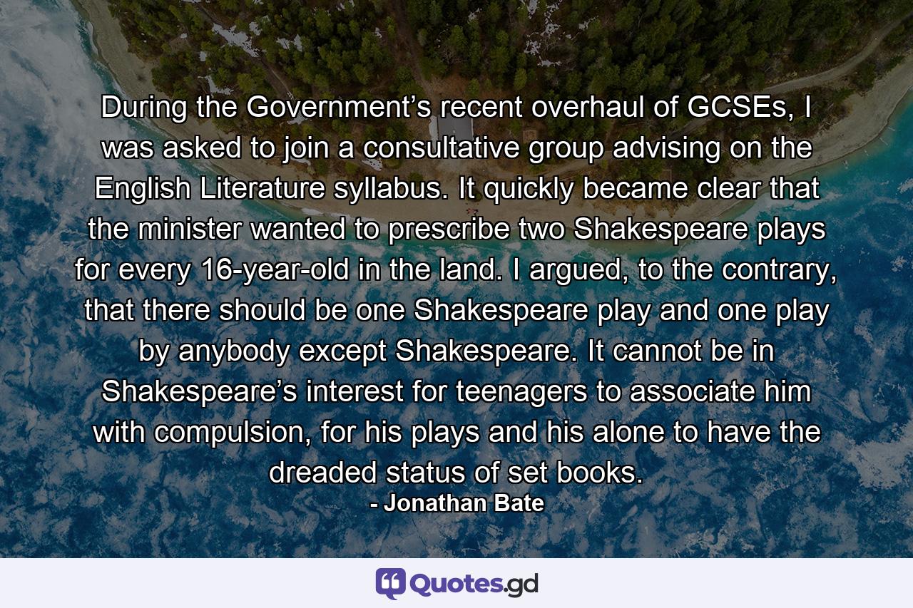 During the Government’s recent overhaul of GCSEs, I was asked to join a consultative group advising on the English Literature syllabus. It quickly became clear that the minister wanted to prescribe two Shakespeare plays for every 16-year-old in the land. I argued, to the contrary, that there should be one Shakespeare play and one play by anybody except Shakespeare. It cannot be in Shakespeare’s interest for teenagers to associate him with compulsion, for his plays and his alone to have the dreaded status of set books. - Quote by Jonathan Bate