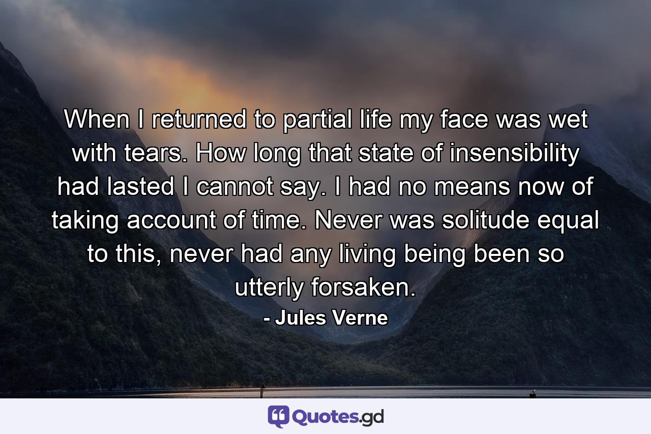 When I returned to partial life my face was wet with tears. How long that state of insensibility had lasted I cannot say. I had no means now of taking account of time. Never was solitude equal to this, never had any living being been so utterly forsaken. - Quote by Jules Verne