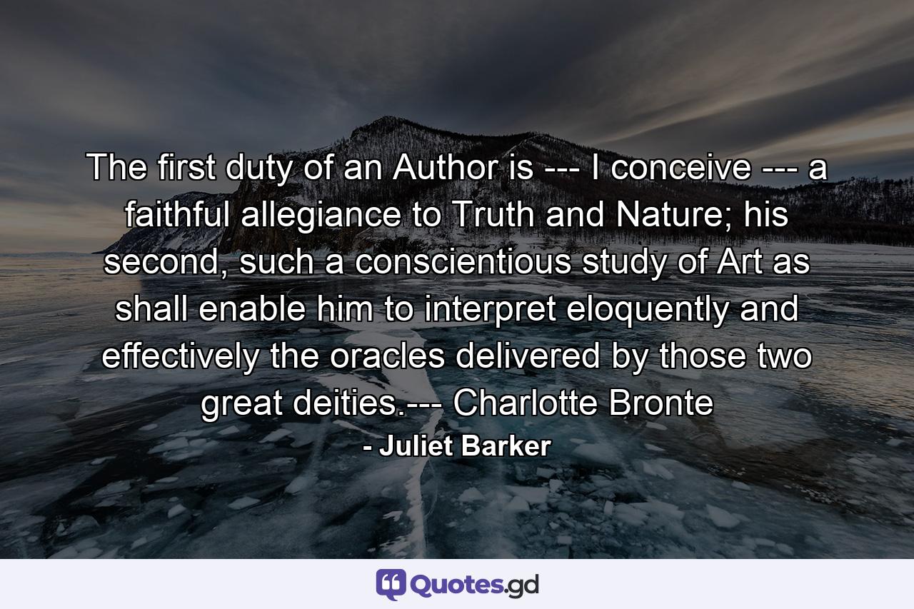 The first duty of an Author is --- I conceive --- a faithful allegiance to Truth and Nature; his second, such a conscientious study of Art as shall enable him to interpret eloquently and effectively the oracles delivered by those two great deities.--- Charlotte Bronte - Quote by Juliet Barker