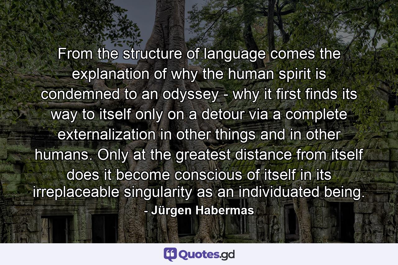 From the structure of language comes the explanation of why the human spirit is condemned to an odyssey - why it first finds its way to itself only on a detour via a complete externalization in other things and in other humans. Only at the greatest distance from itself does it become conscious of itself in its irreplaceable singularity as an individuated being. - Quote by Jürgen Habermas