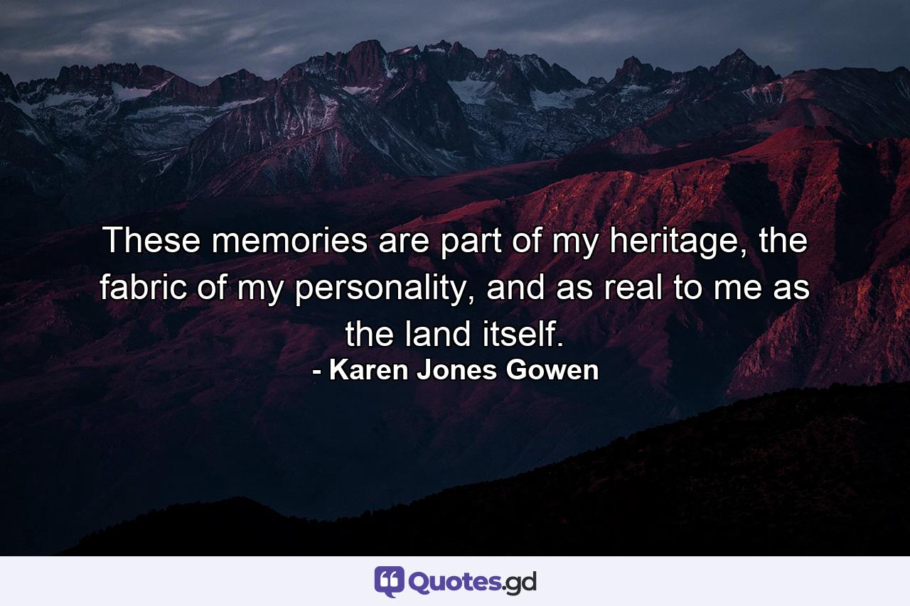 These memories are part of my heritage, the fabric of my personality, and as real to me as the land itself. - Quote by Karen Jones Gowen