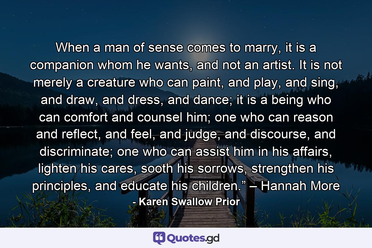 When a man of sense comes to marry, it is a companion whom he wants, and not an artist. It is not merely a creature who can paint, and play, and sing, and draw, and dress, and dance; it is a being who can comfort and counsel him; one who can reason and reflect, and feel, and judge, and discourse, and discriminate; one who can assist him in his affairs, lighten his cares, sooth his sorrows, strengthen his principles, and educate his children.” – Hannah More - Quote by Karen Swallow Prior