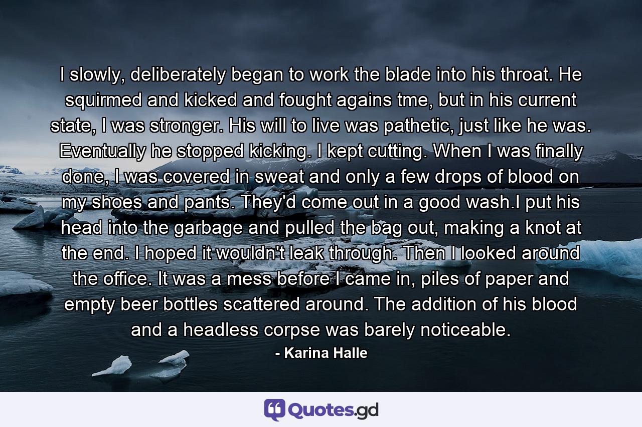 I slowly, deliberately began to work the blade into his throat. He squirmed and kicked and fought agains tme, but in his current state, I was stronger. His will to live was pathetic, just like he was. Eventually he stopped kicking. I kept cutting. When I was finally done, I was covered in sweat and only a few drops of blood on my shoes and pants. They'd come out in a good wash.I put his head into the garbage and pulled the bag out, making a knot at the end. I hoped it wouldn't leak through. Then I looked around the office. It was a mess before I came in, piles of paper and empty beer bottles scattered around. The addition of his blood and a headless corpse was barely noticeable. - Quote by Karina Halle