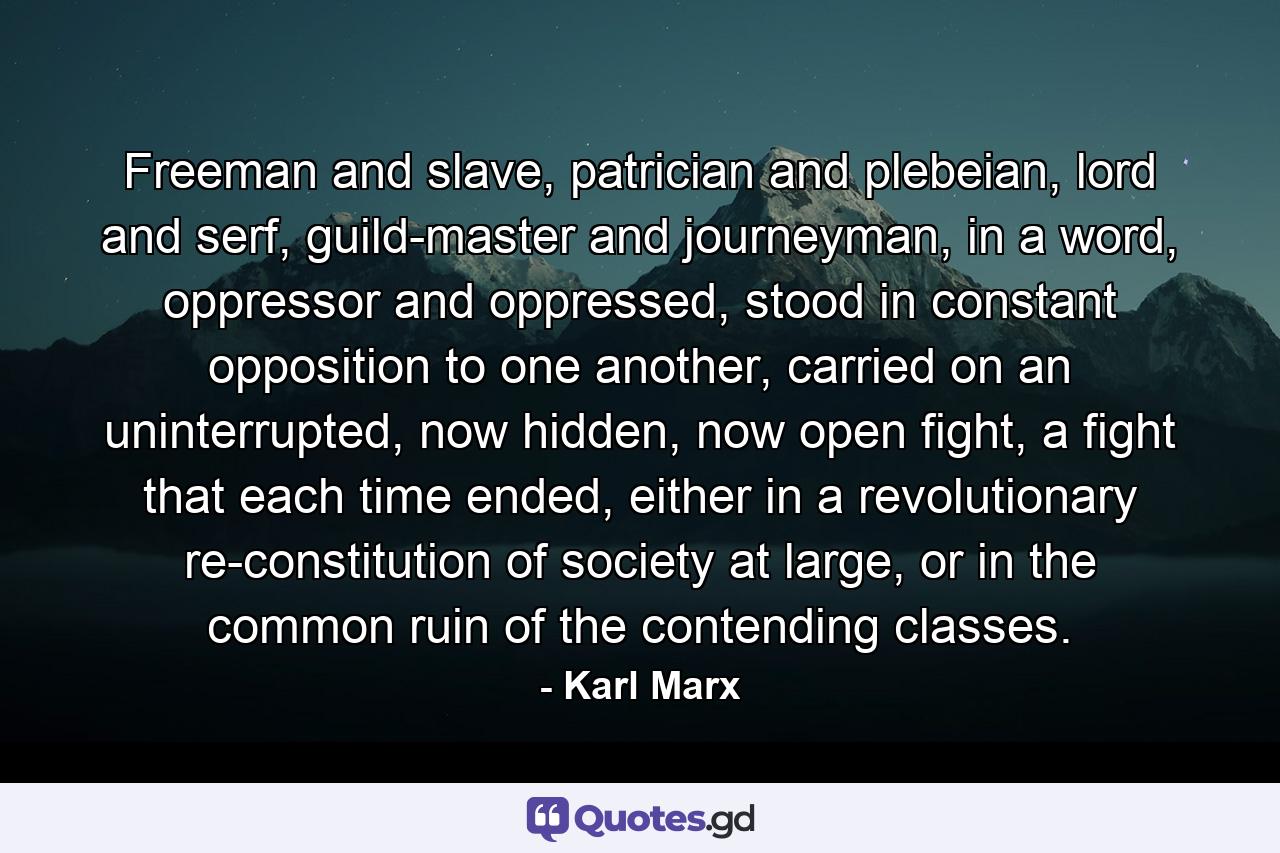 Freeman and slave, patrician and plebeian, lord and serf, guild-master and journeyman, in a word, oppressor and oppressed, stood in constant opposition to one another, carried on an uninterrupted, now hidden, now open fight, a fight that each time ended, either in a revolutionary re-constitution of society at large, or in the common ruin of the contending classes. - Quote by Karl Marx