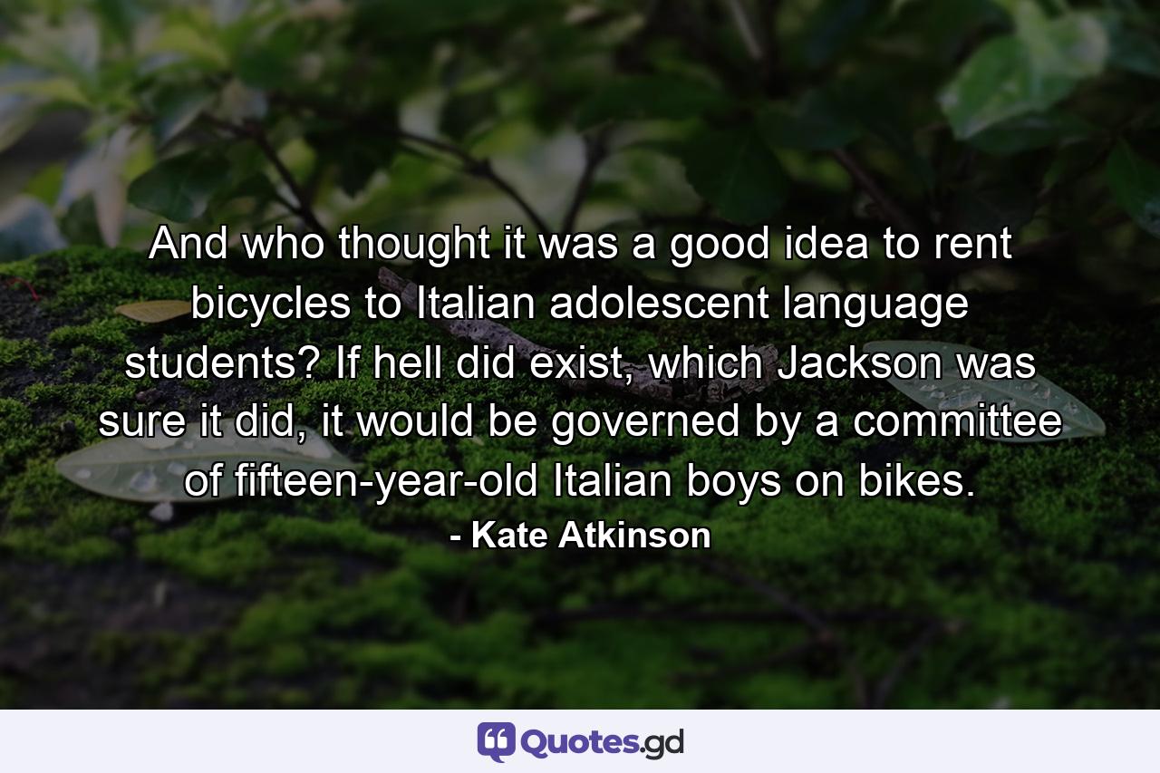 And who thought it was a good idea to rent bicycles to Italian adolescent language students? If hell did exist, which Jackson was sure it did, it would be governed by a committee of fifteen-year-old Italian boys on bikes. - Quote by Kate Atkinson