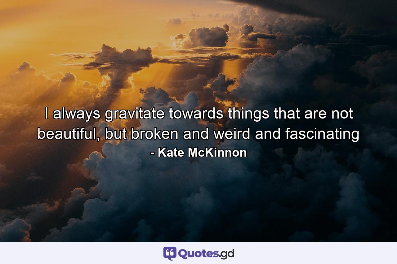 I always gravitate towards things that are not beautiful, but broken and weird and fascinating - Quote by Kate McKinnon